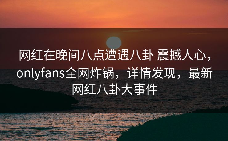 网红在晚间八点遭遇八卦 震撼人心,onlyfans全网炸锅,详情发现,最新网红八卦大事件 网红在晚间八点遭遇八卦 震撼人心,onlyfans全网炸锅,详情发现,最新网红八卦大事件