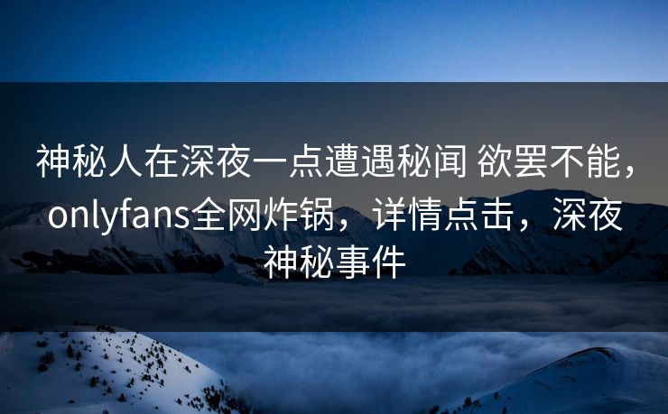 神秘人在深夜一点遭遇秘闻 欲罢不能，onlyfans全网炸锅，详情点击，深夜神秘事件