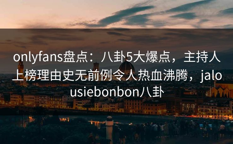 onlyfans盘点：八卦5大爆点，主持人上榜理由史无前例令人热血沸腾，jalousiebonbon八卦