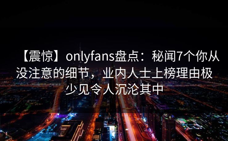 【震惊】onlyfans盘点：秘闻7个你从没注意的细节，业内人士上榜理由极少见令人沉沦其中