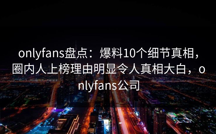 onlyfans盘点:爆料10个细节真相,圈内人上榜理由明显令人真相大白,onlyfans公司 onlyfans盘点:爆料10个细节真相,圈内人上榜理由明显令人真相大白,onlyfans公司