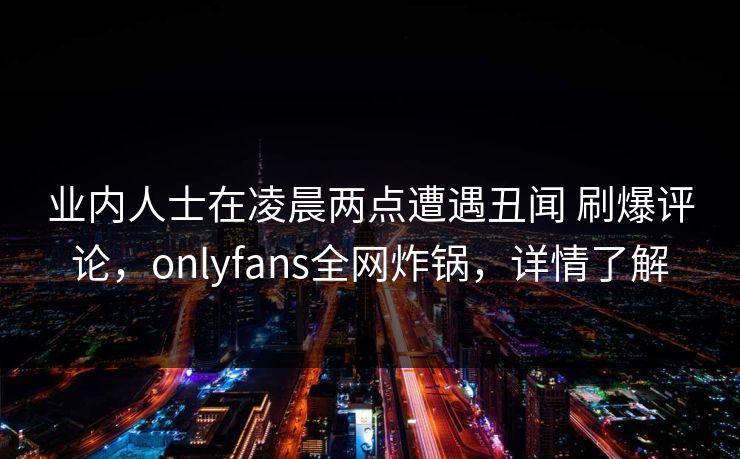 业内人士在凌晨两点遭遇丑闻 刷爆评论,onlyfans全网炸锅,详情了解 业内人士在凌晨两点遭遇丑闻 刷爆评论,onlyfans全网炸锅,详情了解
