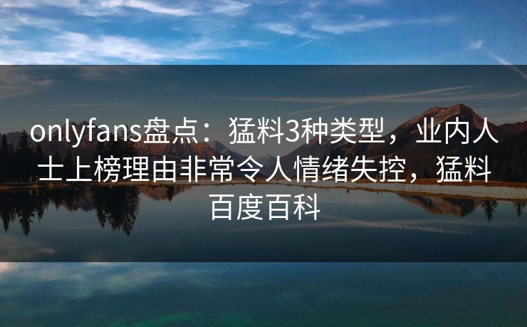 onlyfans盘点：猛料3种类型，业内人士上榜理由非常令人情绪失控，猛料百度百科