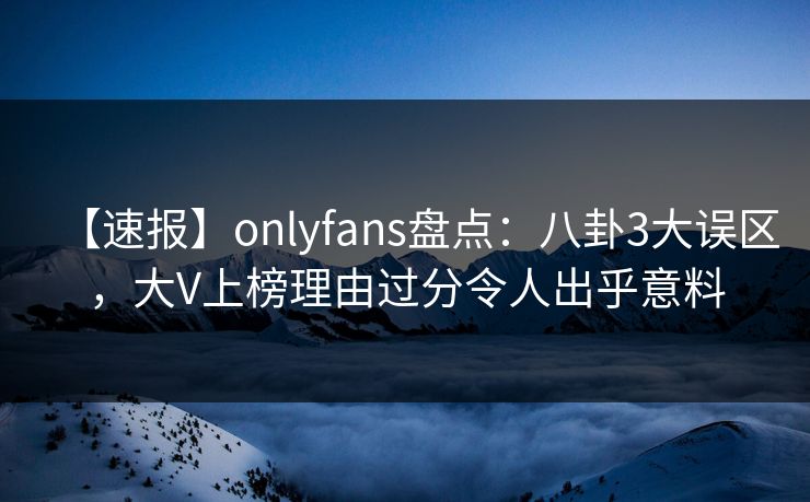 【速报】onlyfans盘点：八卦3大误区，大V上榜理由过分令人出乎意料