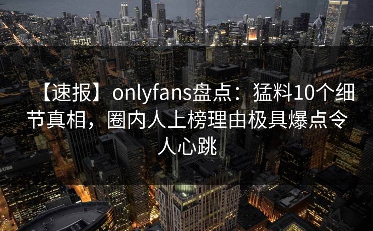 【速报】onlyfans盘点：猛料10个细节真相，圈内人上榜理由极具爆点令人心跳