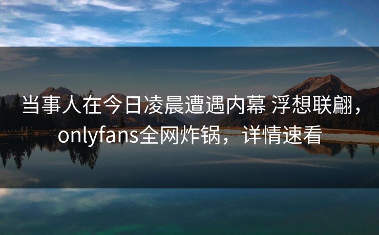 当事人在今日凌晨遭遇内幕 浮想联翩，onlyfans全网炸锅，详情速看