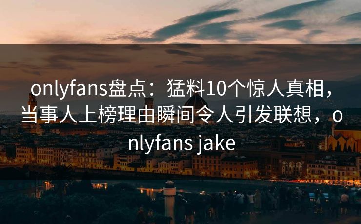 onlyfans盘点：猛料10个惊人真相，当事人上榜理由瞬间令人引发联想，onlyfans jake