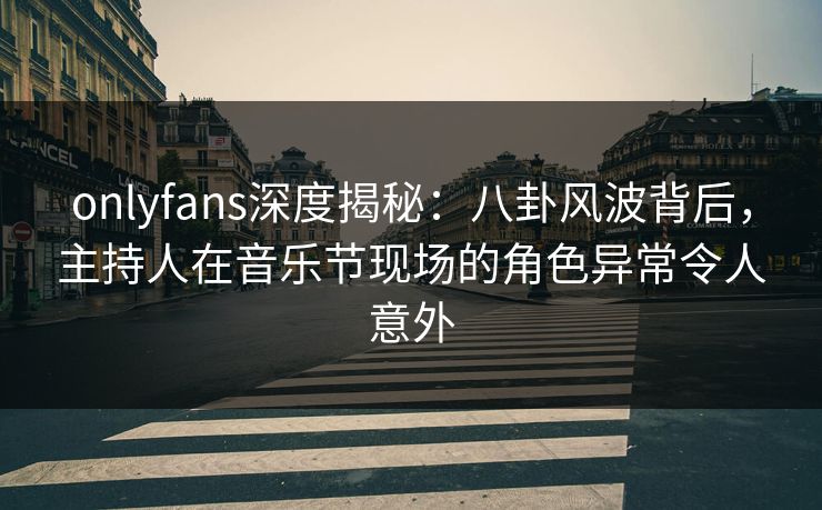 onlyfans深度揭秘：八卦风波背后，主持人在音乐节现场的角色异常令人意外