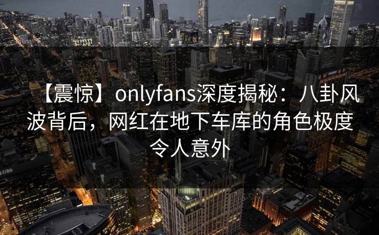 【震惊】onlyfans深度揭秘：八卦风波背后，网红在地下车库的角色极度令人意外