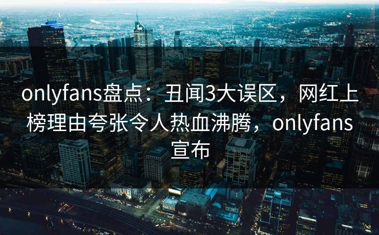 onlyfans盘点：丑闻3大误区，网红上榜理由夸张令人热血沸腾，onlyfans宣布