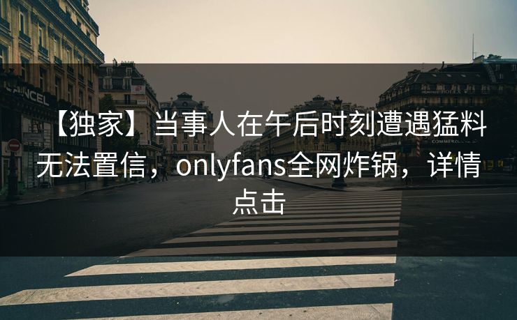 【独家】当事人在午后时刻遭遇猛料 无法置信，onlyfans全网炸锅，详情点击