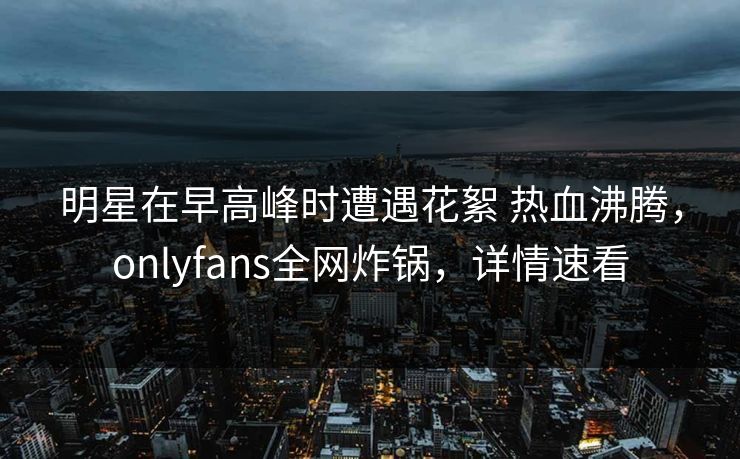 明星在早高峰时遭遇花絮 热血沸腾，onlyfans全网炸锅，详情速看