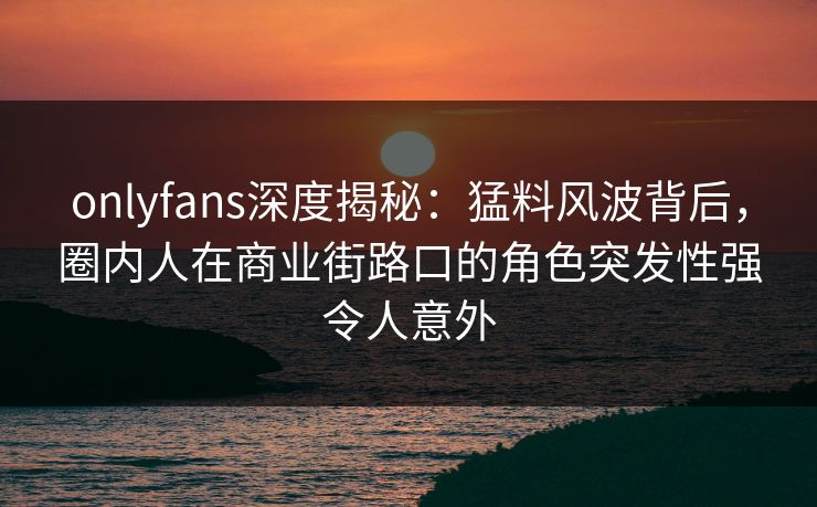 onlyfans深度揭秘：猛料风波背后，圈内人在商业街路口的角色突发性强令人意外