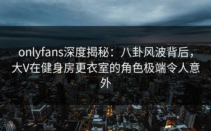 onlyfans深度揭秘：八卦风波背后，大V在健身房更衣室的角色极端令人意外