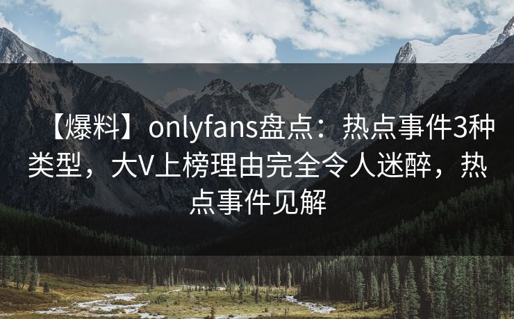 【爆料】onlyfans盘点：热点事件3种类型，大V上榜理由完全令人迷醉，热点事件见解