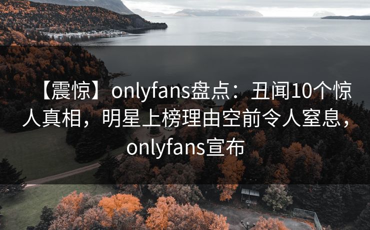 【震惊】onlyfans盘点：丑闻10个惊人真相，明星上榜理由空前令人窒息，onlyfans宣布