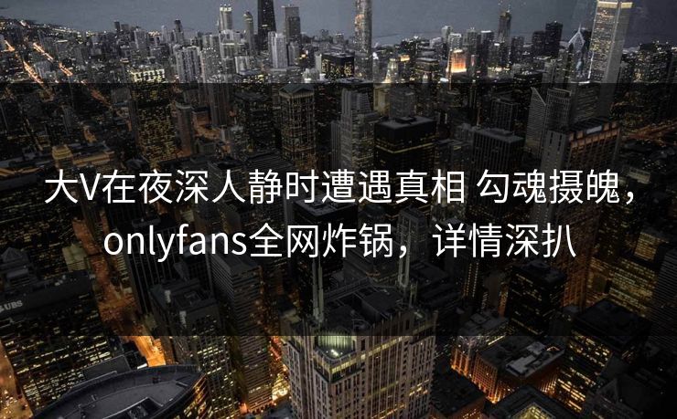 大V在夜深人静时遭遇真相 勾魂摄魄，onlyfans全网炸锅，详情深扒