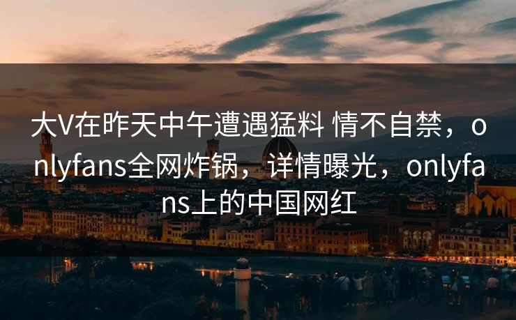 大V在昨天中午遭遇猛料 情不自禁，onlyfans全网炸锅，详情曝光，onlyfans上的中国网红