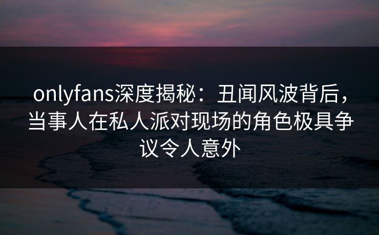 onlyfans深度揭秘：丑闻风波背后，当事人在私人派对现场的角色极具争议令人意外