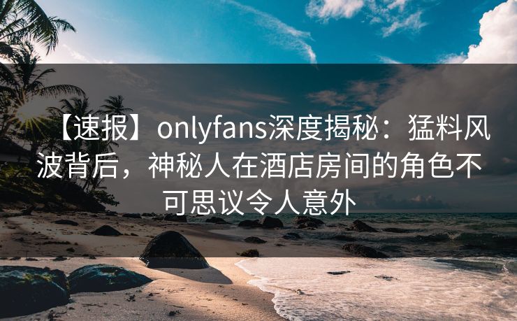 【速报】onlyfans深度揭秘：猛料风波背后，神秘人在酒店房间的角色不可思议令人意外