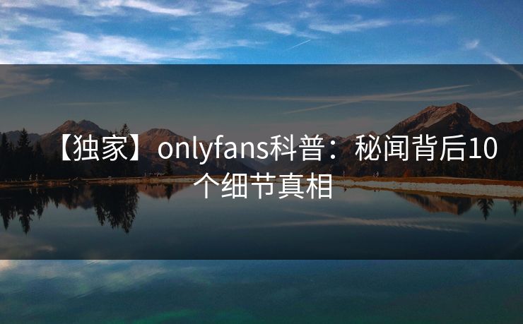 【独家】onlyfans科普：秘闻背后10个细节真相