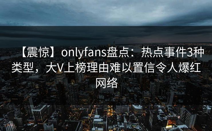 【震惊】onlyfans盘点：热点事件3种类型，大V上榜理由难以置信令人爆红网络