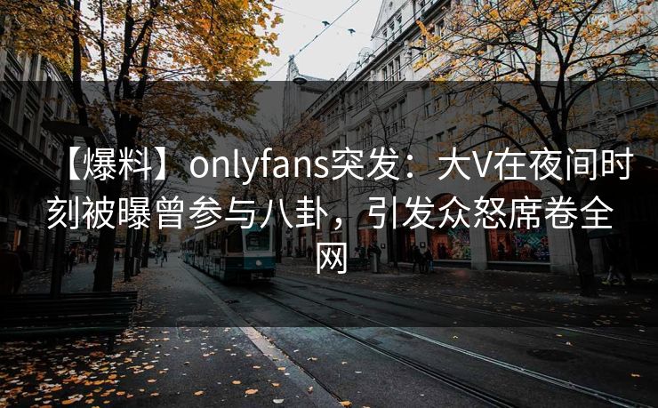 【爆料】onlyfans突发：大V在夜间时刻被曝曾参与八卦，引发众怒席卷全网