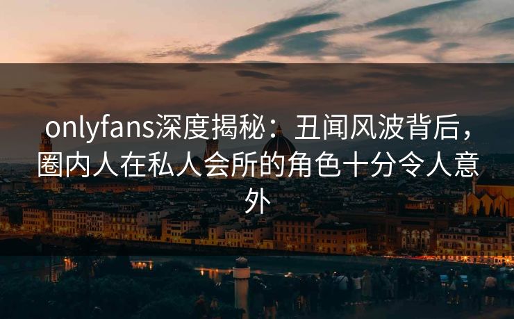 onlyfans深度揭秘：丑闻风波背后，圈内人在私人会所的角色十分令人意外