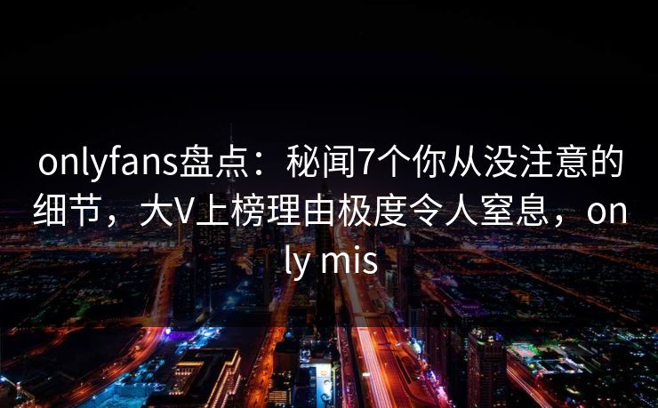 onlyfans盘点：秘闻7个你从没注意的细节，大V上榜理由极度令人窒息，only mis