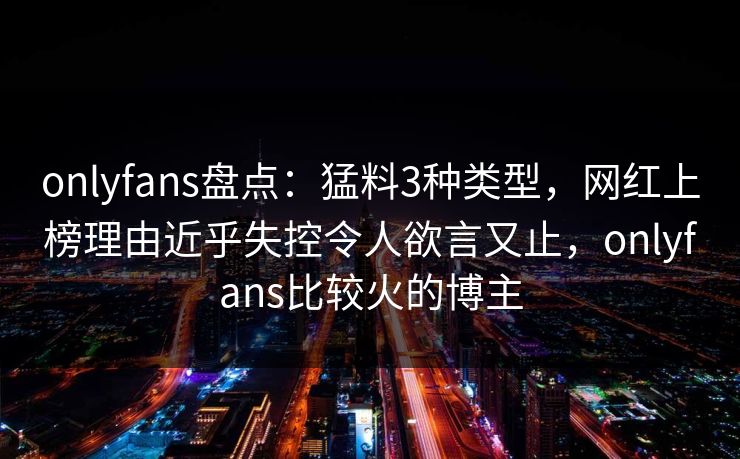 onlyfans盘点：猛料3种类型，网红上榜理由近乎失控令人欲言又止，onlyfans比较火的博主