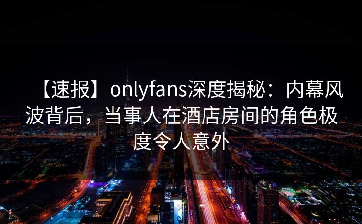 【速报】onlyfans深度揭秘：内幕风波背后，当事人在酒店房间的角色极度令人意外
