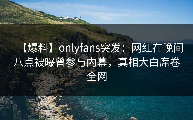 【爆料】onlyfans突发：网红在晚间八点被曝曾参与内幕，真相大白席卷全网