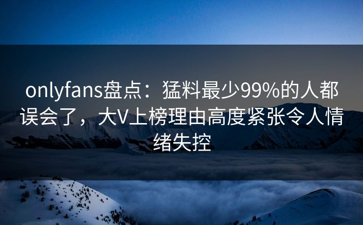 onlyfans盘点:猛料最少99%的人都误会了,大V上榜理由高度紧张令人情绪失控 onlyfans盘点:猛料最少99%的人都误会了,大V上榜理由高度紧张令人情绪失控