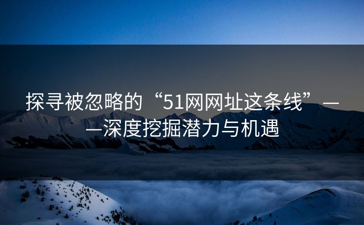 探寻被忽略的“51网网址这条线”——深度挖掘潜力与机遇