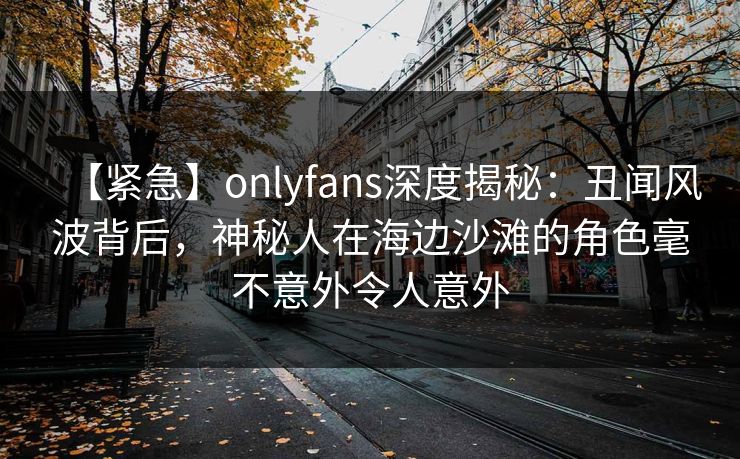 【紧急】onlyfans深度揭秘：丑闻风波背后，神秘人在海边沙滩的角色毫不意外令人意外