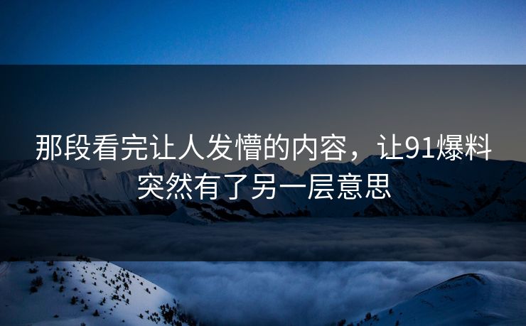 那段看完让人发懵的内容，让91爆料突然有了另一层意思