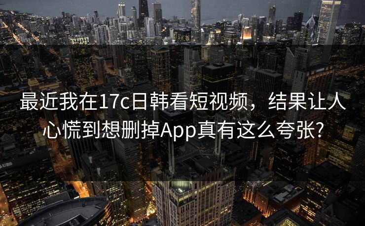 最近我在17c日韩看短视频，结果让人心慌到想删掉App真有这么夸张?