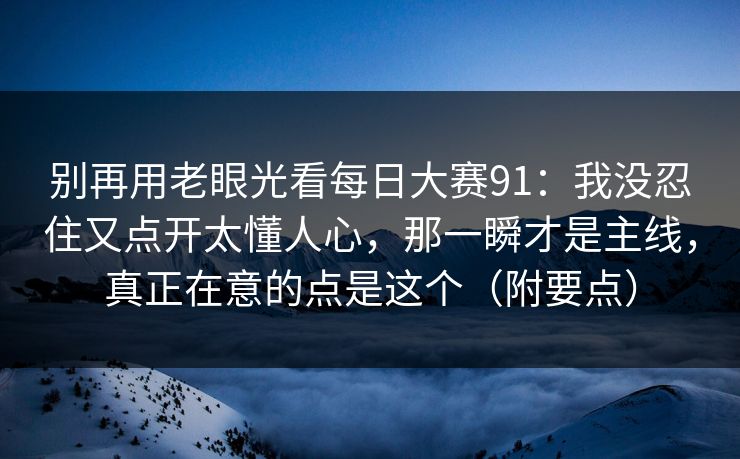 别再用老眼光看每日大赛91：我没忍住又点开太懂人心，那一瞬才是主线，真正在意的点是这个（附要点）